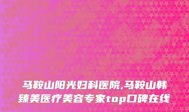 马鞍山阳光妇科医院,马鞍山韩臻美医疗美容专家top口碑在线