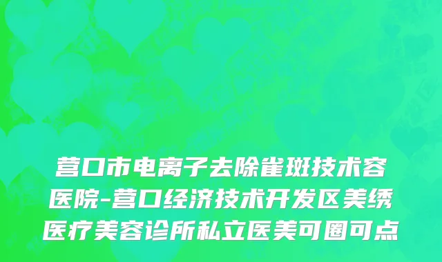 营口市电离子去除雀斑技术容医院-营口经济技术开发区美绣医疗美容诊所私立医美可圈可点