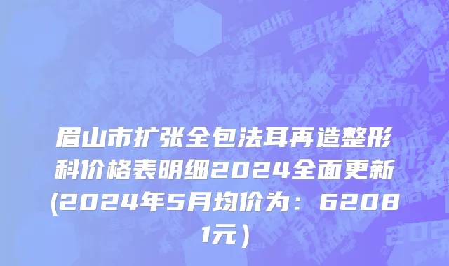 眉山市扩张全包法耳再造整形科价格表明细2024全面更新(2024年5月均价为：62081元）