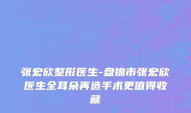 张宏欣整形医生-盘锦市张宏欣医生全耳朵再造手术更值得收藏