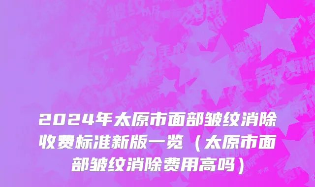 2024年太原市面部皱纹消除收费标准新版一览（太原市面部皱纹消除费用高吗）