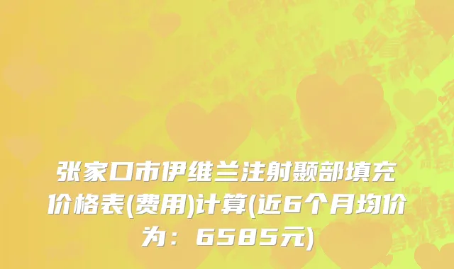 张家口市伊维兰注射颞部填充价格表(费用)计算(近6个月均价为：6585元)