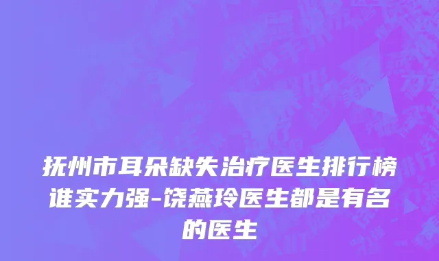 抚州市耳朵缺失治疗医生排行榜谁实力强-饶燕玲医生都是有名的医生