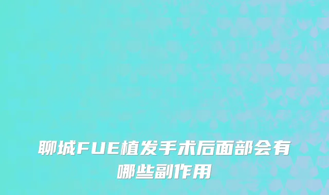 聊城FUE植发手术后面部会有哪些副作用
