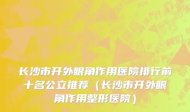 长沙市开外眼角作用医院排行前十名公立推荐（长沙市开外眼角作用整形医院）