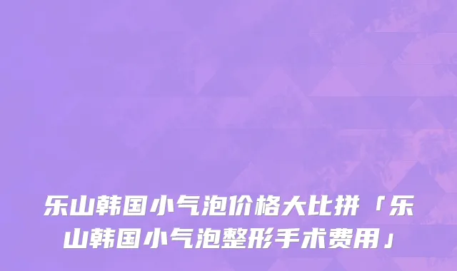乐山韩国小气泡价格大比拼「乐山韩国小气泡整形手术费用」