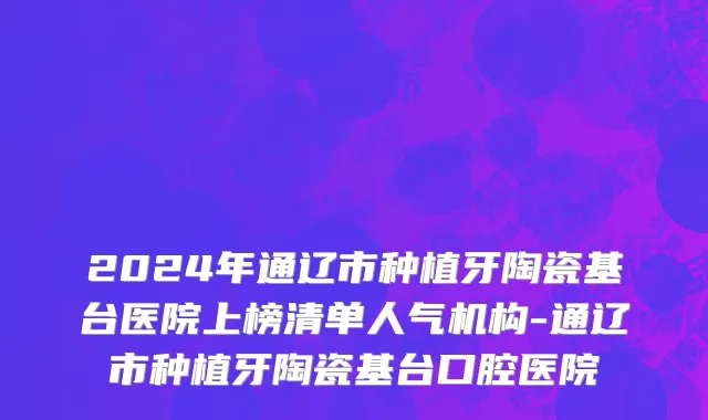 2024年通辽市种植牙陶瓷基台医院上榜清单人气机构-通辽市种植牙陶瓷基台口腔医院