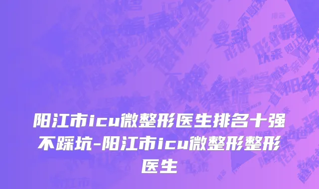 阳江市icu微整形医生排名十强不踩坑-阳江市icu微整形整形医生