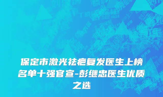 保定市激光祛疤复发医生上榜名单十强官宣-彭继忠医生优质之选