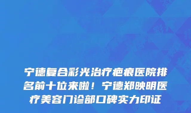宁德复合彩光治疗疤痕医院排名前十位来啦!宁德郑映明医疗美容门诊部口碑实力印证
