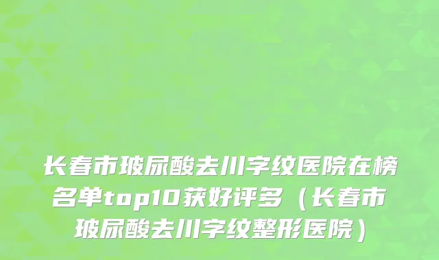 长春市玻尿酸去川字纹医院在榜名单top10获好评多（长春市玻尿酸去川字纹整形医院）