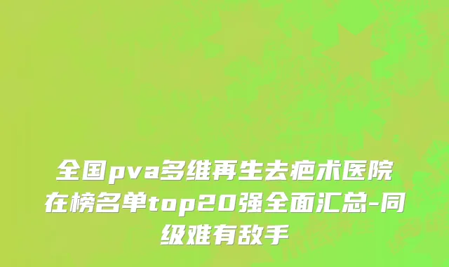 全国pva多维再生去疤术医院在榜名单top20强全面汇总-同级难有敌手