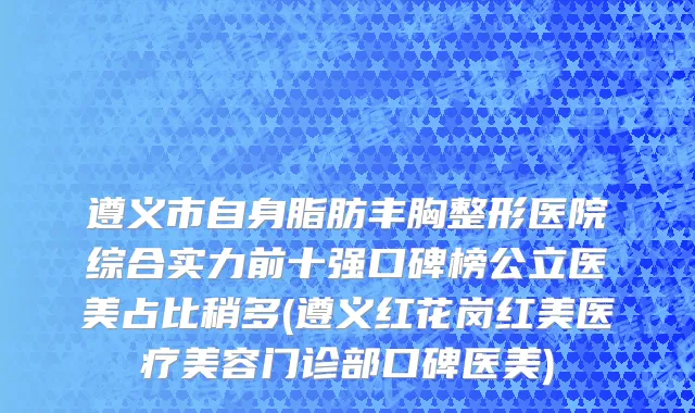 遵义市自身脂肪丰胸整形医院综合实力前十强口碑榜公立医美占比稍多(遵义红花岗红美医疗美容门诊部口碑医美)
