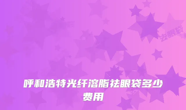 呼和浩特光纤溶脂祛眼袋多少费用