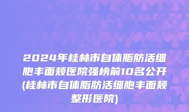 2024年桂林市自体脂肪活细胞丰面颊医院强榜前10名公开(桂林市自体脂肪活细胞丰面颊整形医院)