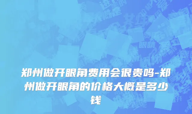 郑州做开眼角费用会很贵吗-郑州做开眼角的价格大概是多少钱