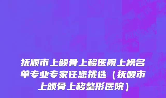 抚顺市上颌骨上移医院上榜名单专业专家任您挑选（抚顺市上颌骨上移整形医院）