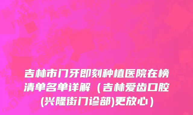 吉林市门牙即刻种植医院在榜清单名单详解（吉林爱齿口腔(兴隆街门诊部)更放心）