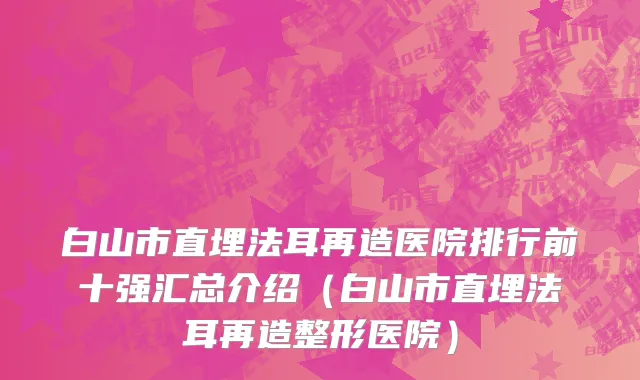 白山市直埋法耳再造医院排行前十强汇总介绍（白山市直埋法耳再造整形医院）