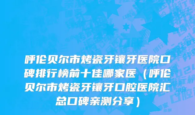 呼伦贝尔市烤瓷牙镶牙医院口碑排行榜前十佳哪家医（呼伦贝尔市烤瓷牙镶牙口腔医院汇总口碑亲测分享）