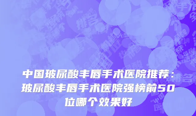中国玻尿酸丰唇手术医院推荐：玻尿酸丰唇手术医院强榜前50位哪个效果好