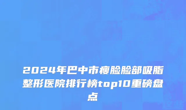 2024年巴中市瘦脸脸部吸脂整形医院排行榜top10重磅盘点