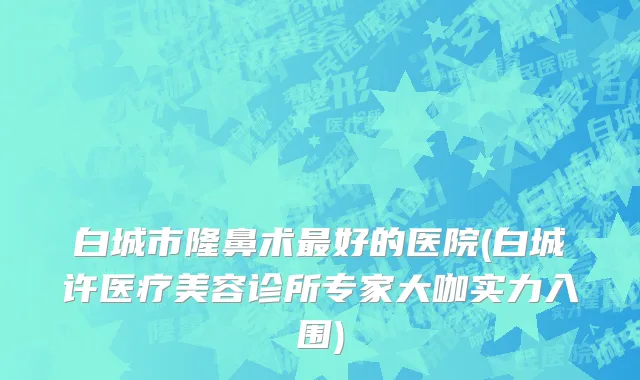 白城市隆鼻术最好的医院(白城许医疗美容诊所专家大咖实力入围)