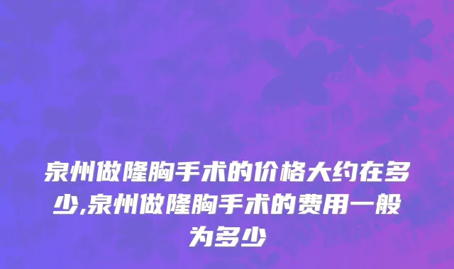 泉州做隆胸手术的价格大约在多少,泉州做隆胸手术的费用一般为多少