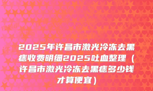 2025年许昌市激光冷冻去黑痣收费明细2025吐血整理（许昌市激光冷冻去黑痣多少钱才算便宜）