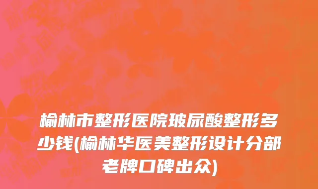 榆林市整形医院玻尿酸整形多少钱(榆林华医美整形设计分部老牌口碑出众)