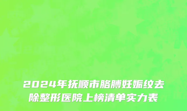 2024年抚顺市胳膊妊娠纹去除整形医院上榜清单实力表