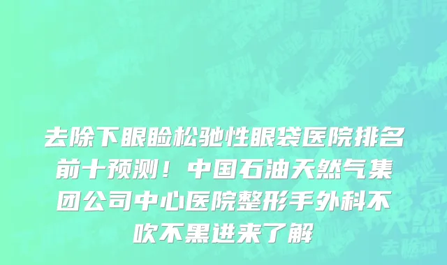 去除下眼睑松驰性眼袋医院排名前十预测!中国石油天然气集团公司中心医院整形手外科不吹不黑进来了解