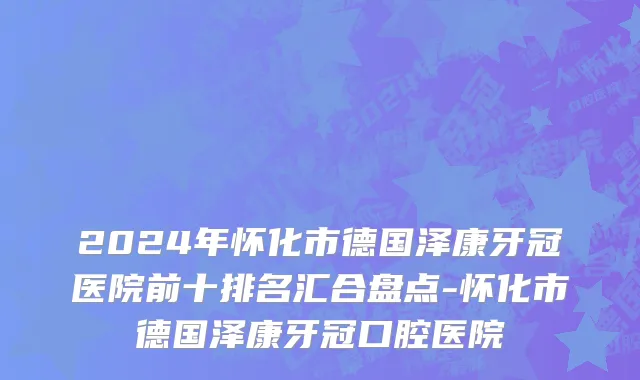 2024年怀化市德国泽康牙冠医院前十排名汇合盘点-怀化市德国泽康牙冠口腔医院