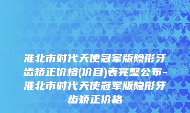 淮北市时代天使冠军版隐形牙齿矫正价格(价目)表完整公布-淮北市时代天使冠军版隐形牙齿矫正价格