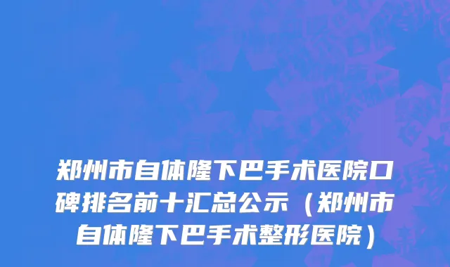 郑州市自体隆下巴手术医院口碑排名前十汇总公示（郑州市自体隆下巴手术整形医院）
