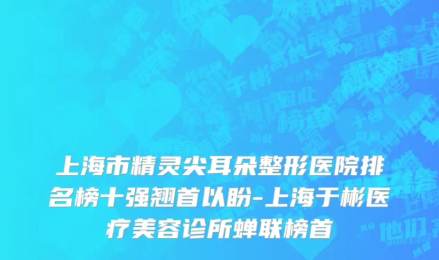 上海市精灵尖耳朵整形医院排名榜十强翘首以盼-上海于彬医疗美容诊所蝉联榜首