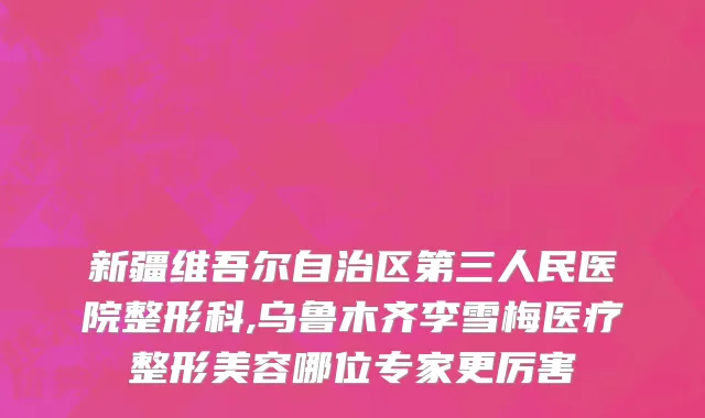 新疆维吾尔自治区第三人民医院整形科,乌鲁木齐李雪梅医疗整形美容哪位专家更厉害