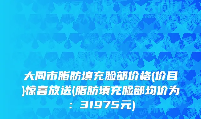 大同市脂肪填充脸部价格(价目)惊喜放送(脂肪填充脸部均价为：31975元)