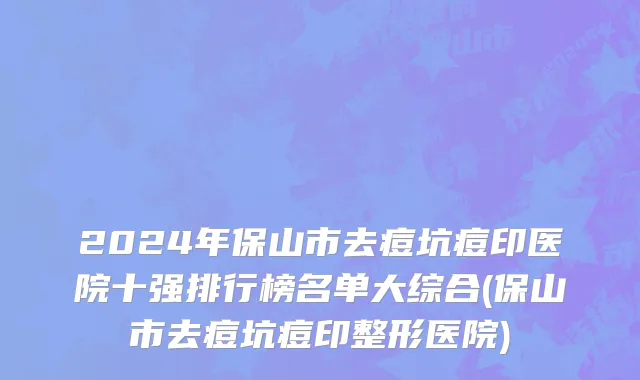 2024年保山市去痘坑痘印医院十强排行榜名单大综合(保山市去痘坑痘印整形医院)