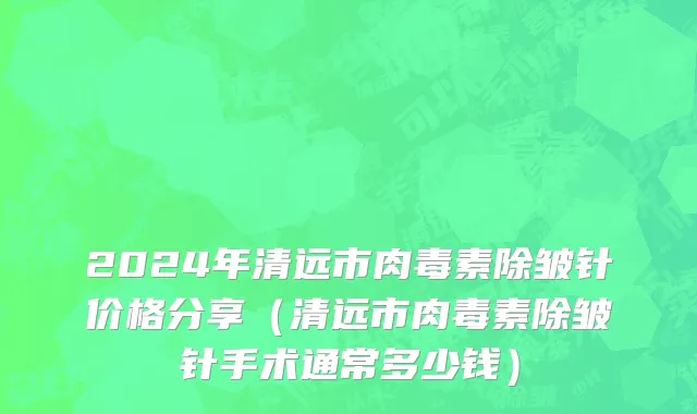 2024年清远市肉毒素除皱针价格分享（清远市肉毒素除皱针手术通常多少钱）