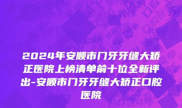 2024年安顺市门牙牙缝大矫正医院上榜清单前十位全新评出-安顺市门牙牙缝大矫正口腔医院
