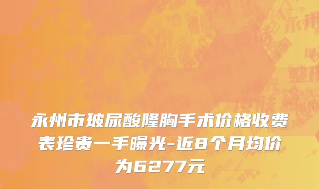 永州市玻尿酸隆胸手术价格收费表珍贵一手曝光-近8个月均价为6277元