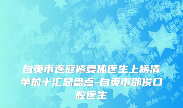 自贡市连冠修复体医生上榜清单前十汇总盘点-自贡市邵俊口腔医生