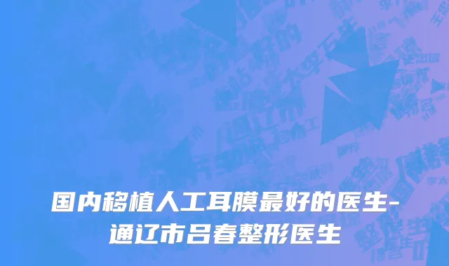 国内移植人工耳膜最好的医生-通辽市吕春整形医生