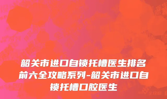 韶关市进口自锁托槽医生排名前六全攻略系列-韶关市进口自锁托槽口腔医生