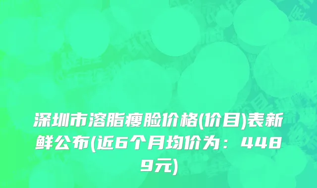 深圳市溶脂瘦脸价格(价目)表新鲜公布(近6个月均价为：4489元)
