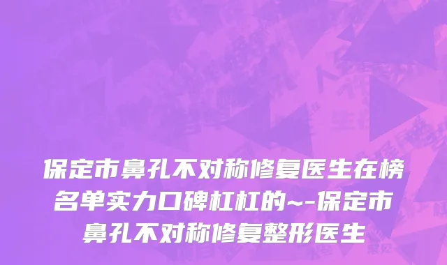 保定市鼻孔不对称修复医生在榜名单实力口碑杠杠的~-保定市鼻孔不对称修复整形医生