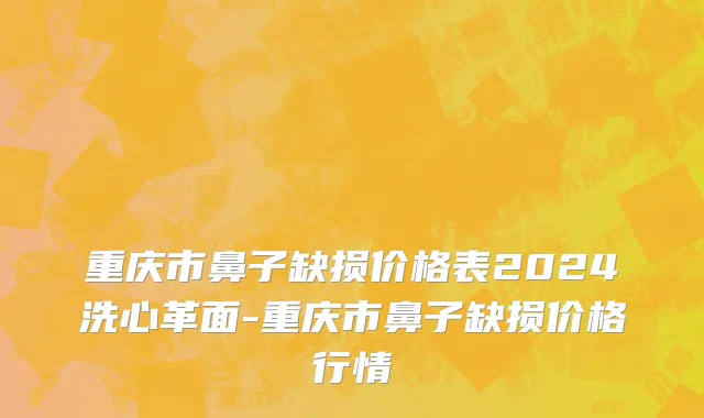 重庆市鼻子缺损价格表2024洗心革面-重庆市鼻子缺损价格行情