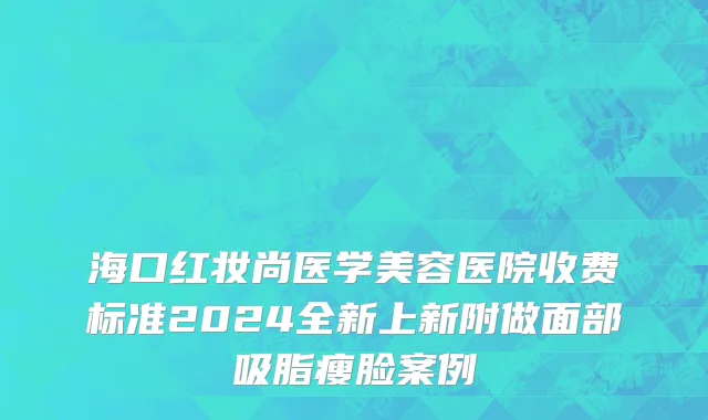 海口红妆尚医学美容医院收费标准2024全新上新附做面部吸脂瘦脸案例