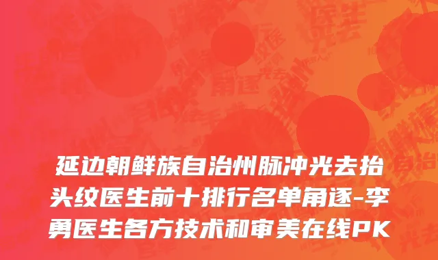 延边朝鲜族自治州脉冲光去抬头纹医生前十排行名单角逐-李勇医生各方技术和审美在线PK